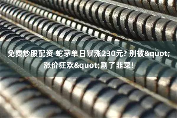 免费炒股配资 蛇茅单日暴涨230元? 别被"涨价狂欢"割了韭菜!