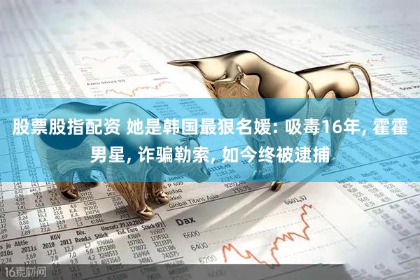 股票股指配资 她是韩国最狠名媛: 吸毒16年, 霍霍男星, 诈骗勒索, 如今终被逮捕