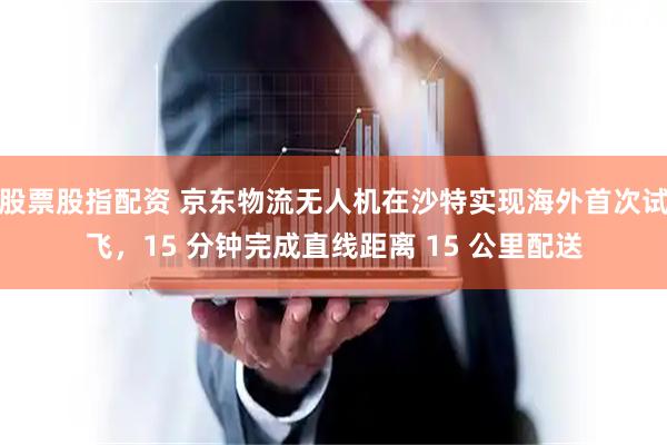 股票股指配资 京东物流无人机在沙特实现海外首次试飞，15 分钟完成直线距离 15 公里配送