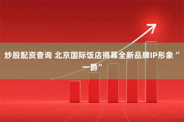 炒股配资查询 北京国际饭店揭幕全新品牌IP形象“一爵”
