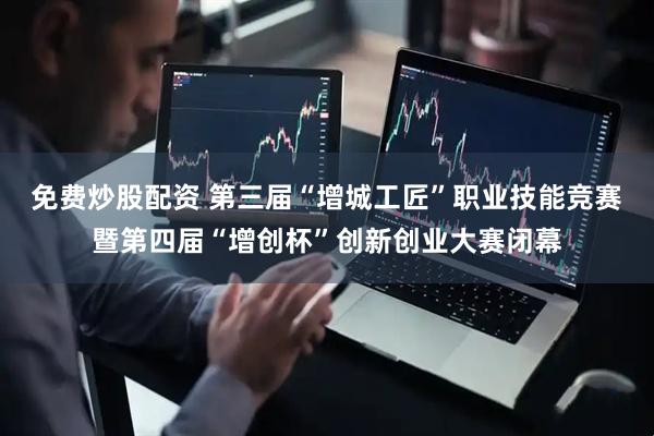 免费炒股配资 第三届“增城工匠”职业技能竞赛暨第四届“增创杯”创新创业大赛闭幕