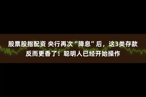 股票股指配资 央行再次“降息”后，这3类存款反而更香了！聪明人已经开始操作