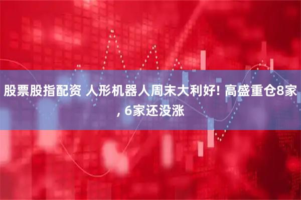 股票股指配资 人形机器人周末大利好! 高盛重仓8家, 6家还没涨