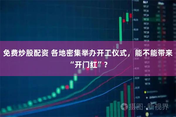 免费炒股配资 各地密集举办开工仪式，能不能带来“开门红”？