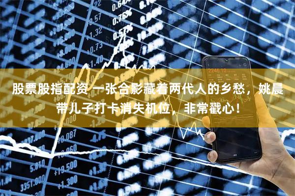 股票股指配资 一张合影藏着两代人的乡愁，姚晨带儿子打卡消失机位，非常戳心！