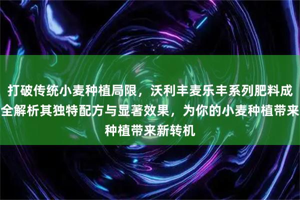 打破传统小麦种植局限，沃利丰麦乐丰系列肥料成新宠！全解析其独特配方与显著效果，为你的小麦种植带来新转机