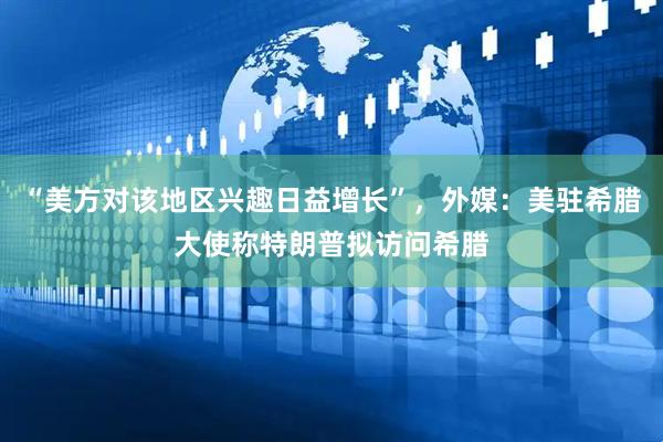 “美方对该地区兴趣日益增长”，外媒：美驻希腊大使称特朗普拟访问希腊