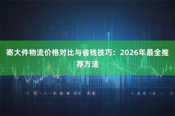 寄大件物流价格对比与省钱技巧：2026年最全推荐方法