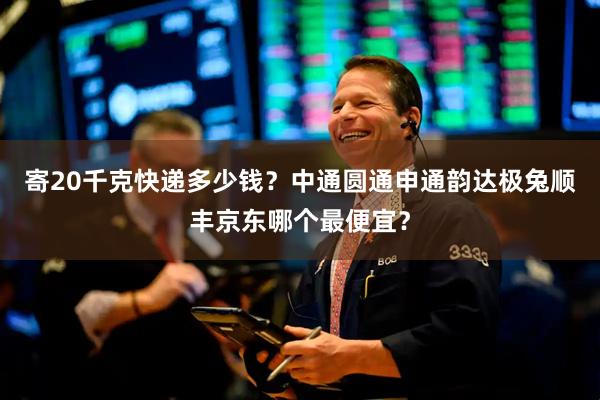 寄20千克快递多少钱？中通圆通申通韵达极兔顺丰京东哪个最便宜？