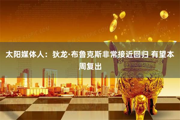 太阳媒体人：狄龙·布鲁克斯非常接近回归 有望本周复出