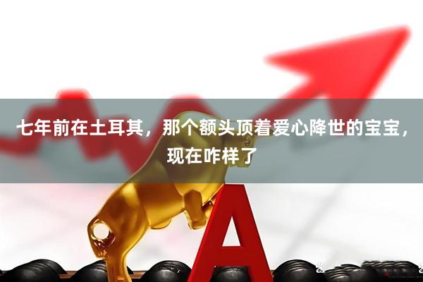 七年前在土耳其，那个额头顶着爱心降世的宝宝，现在咋样了
