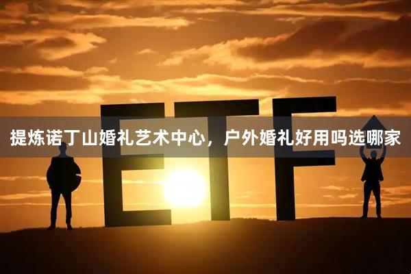 提炼诺丁山婚礼艺术中心，户外婚礼好用吗选哪家