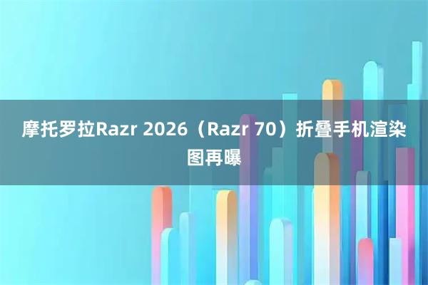 摩托罗拉Razr 2026（Razr 70）折叠手机渲染图再曝