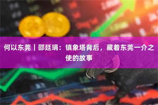 何以东莞｜邵廷琄：镇象塔背后，藏着东莞一介之使的故事