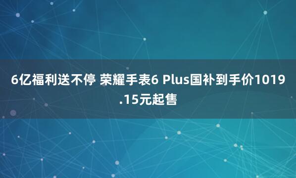 6亿福利送不停 荣耀手表6 Plus国补到手价1019.15元起售