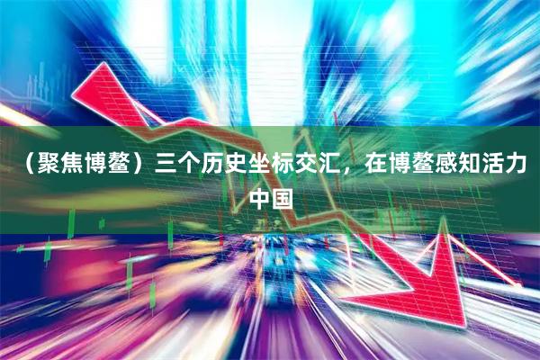 （聚焦博鳌）三个历史坐标交汇，在博鳌感知活力中国