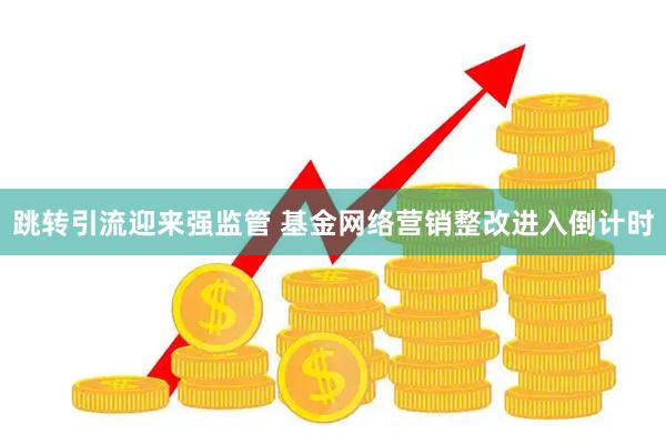 跳转引流迎来强监管 基金网络营销整改进入倒计时